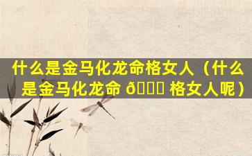 什么是金马化龙命格女人（什么是金马化龙命 🐕 格女人呢）